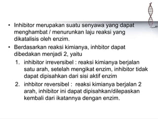 • Inhibitor merupakan suatu senyawa yang dapat
menghambat / menurunkan laju reaksi yang
dikatalisis oleh enzim.
• Berdasarkan reaksi kimianya, inhbitor dapat
dibedakan menjadi 2, yaitu
1. inhibitor irreversibel : reaksi kimianya berjalan
satu arah, setelah mengikat enzim, inhibitor tidak
dapat dipisahkan dari sisi aktif enzim
2. inhbitor reversibel : reaksi kimianya berjalan 2
arah, inhibitor ini dapat dipisahkan/dilepaskan
kembali dari ikatannya dengan enzim.
 