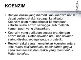 KOENZIM
• Banyak enzim yang memerlukan koenzim untuk
dapat berfungsi aktif sebagai katalisator.
Koenzim akan memperbesar kemampuan
katalitik suatu enzim sehingga jauh melebihi
kemampuan yang ditawarkan.
• Koenzim yang berikatan secara erat dengan
enzim melalui ikatan kovalen atau non kovalen
sering disebut sebagai gugus prostetik.
• Reaksi-reaksi yang memerlukan koenzim antara
lain: reaksi oksidoreduksi, pemindahan gugus
serta isomerisasi, dan reaksi yang membentuk
ikatan kovalen.
 