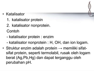 • Katalisator
1. katalisator protein
2. katalisator nonprotein.
Contoh
- katalisator protein : enzim
- katalisator nonprotein : H, OH, dan ion logam.
• Struktur enzim adalah protein → memiliki sifat-
sifat protein, seperti termolabil, rusak oleh logam
berat (Ag,Pb,Hg) dan dapat terganggu oleh
perubahan pH.
 