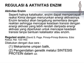 REGULASI & AKTIVITAS ENZIM
Aktivitas Enzim
Seperti halnya katalisator, enzim dapat mempercepat
reaksi Kimia dengan menurunkan energi aktivasinya.
Enzim tersebut akan bergabung sementara dengan
reaktan sehingga mencapai keadaan transisi dengan
energi aktivasi yang lebih rendah daripada energi
aktivasi yang diperlukan untuk mencapai keadaan
transisi tanpa bantuan katalisator atau enzim.
Regulasi enzim (David S. Page. Prinsip-Prinsip Biokimia. Edisi
Kedua. Hal. 133-140)
Dilakukan dengan dua cara :
(1) Mekanisme umpan balik,
(2) Pengendalian genetik melalui SINTESIS
PROTEIN dalam sel.
 