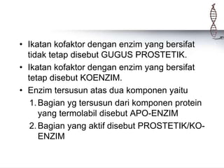 • Ikatan kofaktor dengan enzim yang bersifat
tidak tetap disebut GUGUS PROSTETIK.
• Ikatan kofaktor dengan enzim yang bersifat
tetap disebut KOENZIM.
• Enzim tersusun atas dua komponen yaitu
1.Bagian yg tersusun dari komponen protein
yang termolabil disebut APO-ENZIM
2.Bagian yang aktif disebut PROSTETIK/KO-
ENZIM
 
