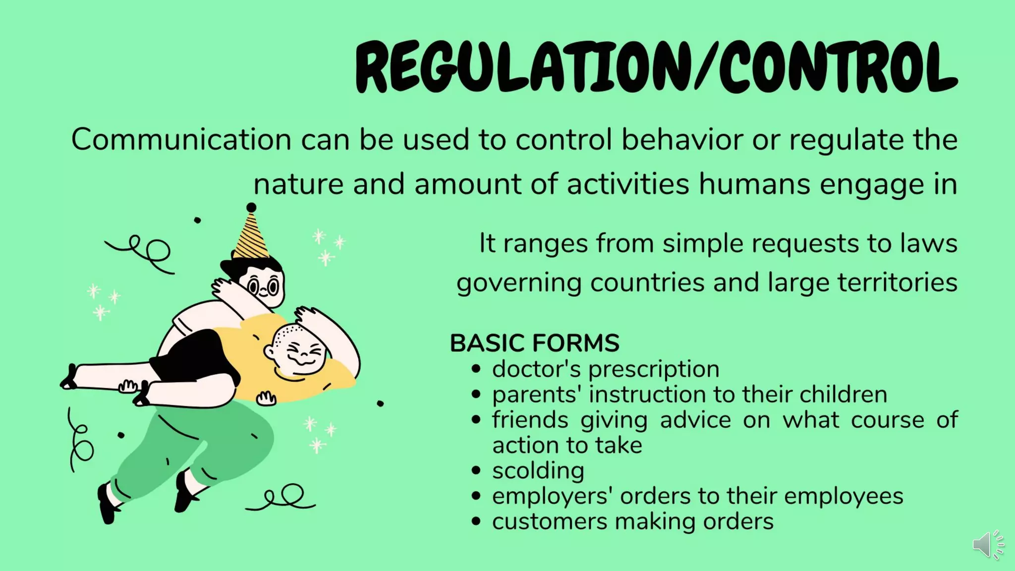 REGULATION/CONTROL
Communication can be used to control behavior or regulate the
nature and amount of activities humans engage in
It ranges from simple requests to laws
governing countries and large territories
BASIC FORMS
• doctor's prescription
• parents' instruction to their children
• friends giving advice on what course of
action to take
• scolding
• employers' orders to their employees
• customers making orders
 