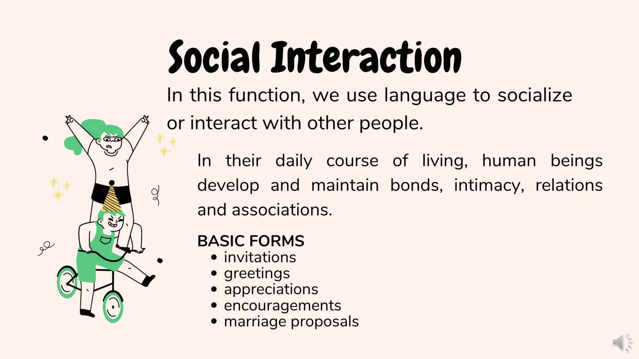 Social Interaction
In this function, we use language to socialize
or interact with other people.
In their daily course of living, human beings
develop and maintain bonds, intimacy, relations
and associations.
BASIC FORMS
• invitations
• greetings
• appreciations
• encouragements
• marriage proposals
 