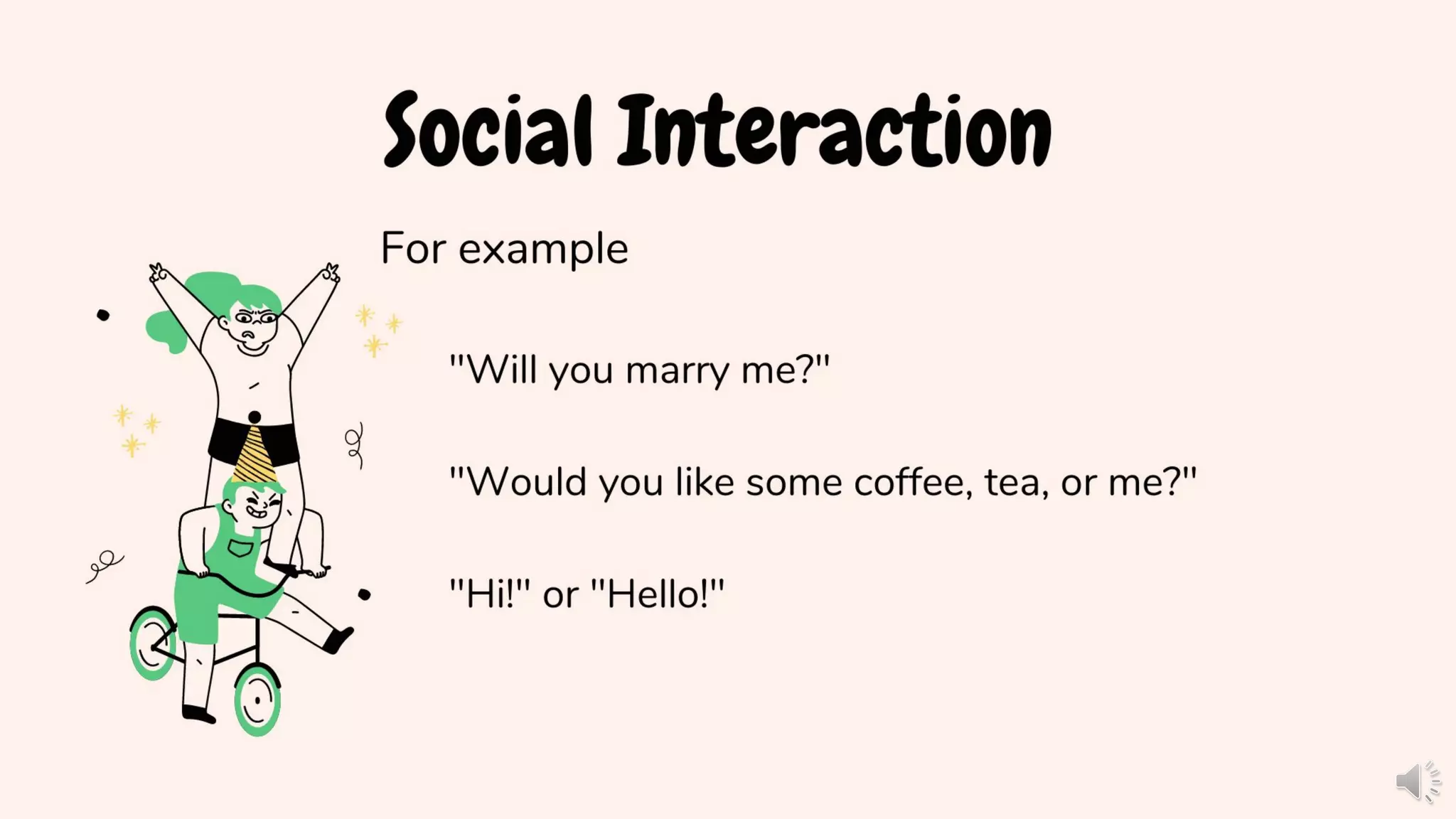 Social Interaction
For example
"Will you marry me?"
"Would you like some coffee, tea, or me?"
"Hi!" or "Hello!"
 