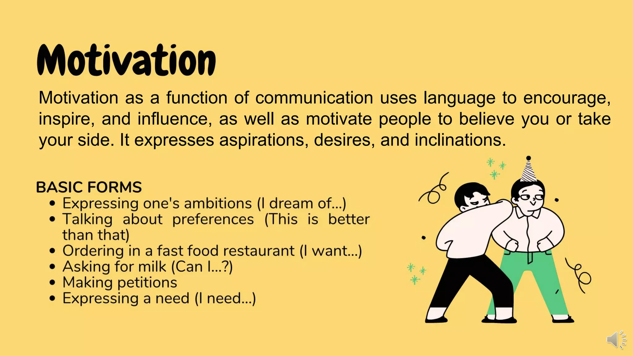 Motivation
Motivation as a function of communication to express desires,
wants, likes and dislikes, inclinations, choices, and aspirations.
BASIC FORMS
• Expressing one's ambitions (I dream of...)
• Talking about preferences (This is better
than that)
• Ordering in a fast food restaurant (I want...)
• Asking for milk (Can I...?)
• Making petitions
• Expressing a need (I need...)
Motivation as a function of communication uses language to encourage,
inspire, and influence, as well as motivate people to believe you or take
your side. It expresses aspirations, desires, and inclinations.
 