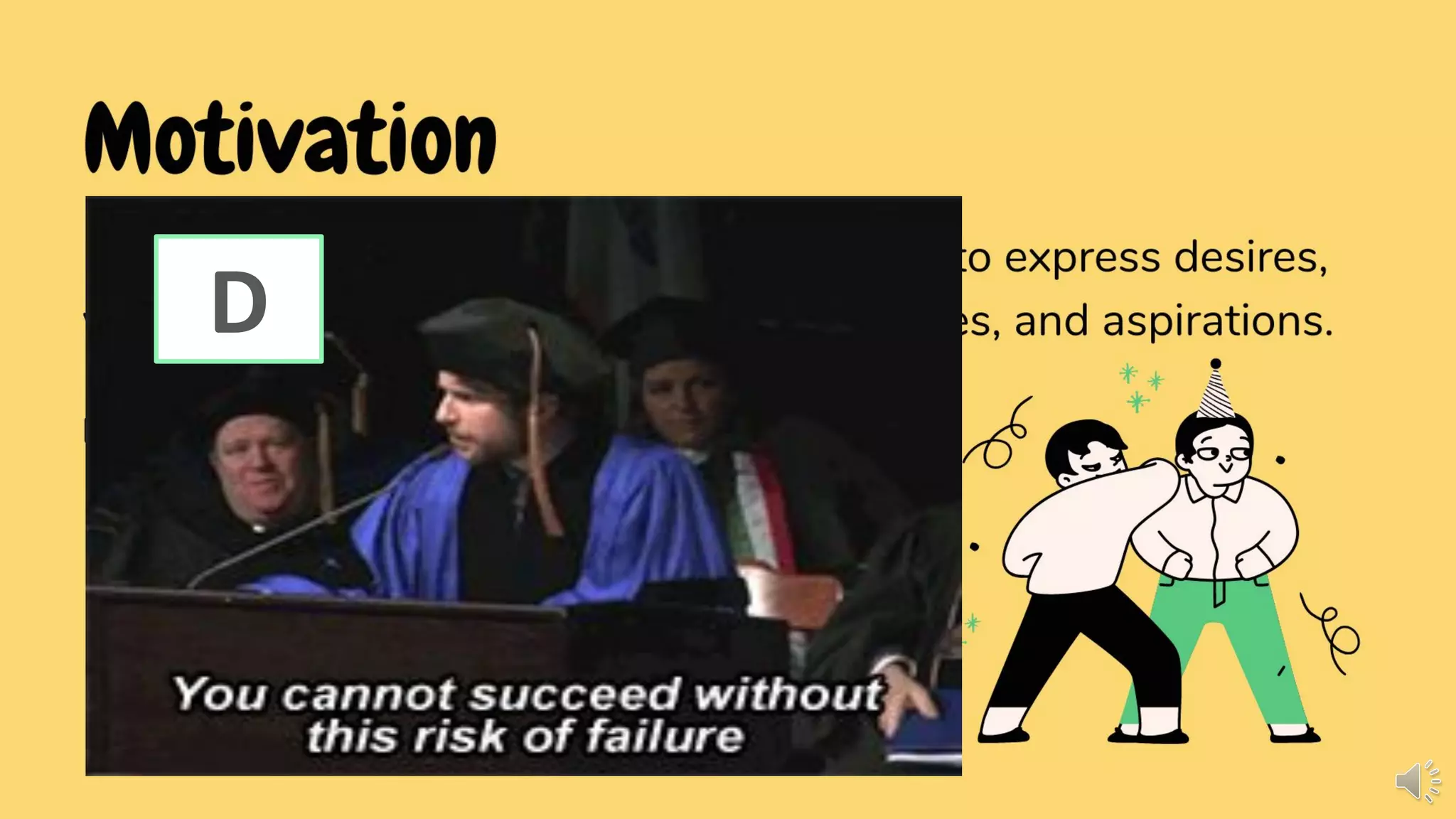 Motivation
Motivation as a function of communication to express desires,
wants, likes and dislikes, inclinations, choices, and aspirations.
BASIC FORMS
• Expressing one's ambitions (I dream of...)
• Talking about preferences (This is better
than that)
• Ordering in a fast food restaurant (I want...)
• Asking for milk (Can I...?)
• Making petitions
• Expressing a need (I need...)
D
 