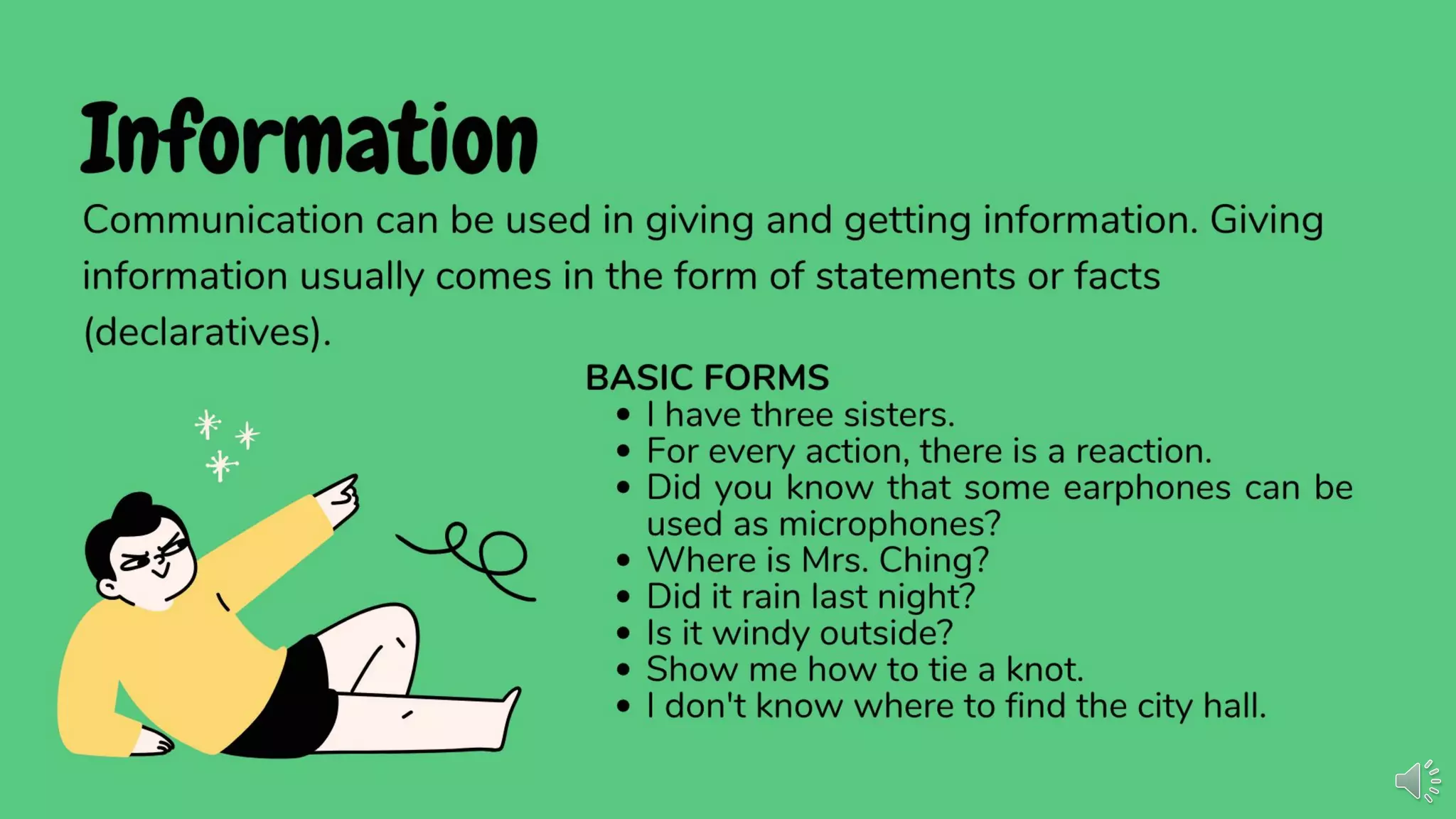 Information
Communication can be used in giving and getting information. Giving
information usually comes in the form of statements or facts
(declaratives).
BASIC FORMS
• I have three sisters.
• For every action, there is a reaction.
• Did you know that some earphones can be
used as microphones?
• Where is Mrs. Ching?
• Did it rain last night?
• Is it windy outside?
• Show me how to tie a knot.
• I don't know where to ﬁnd the city hall.
 
