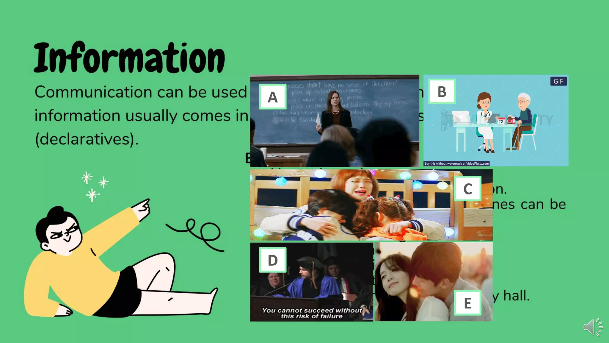 Information
Communication can be used in giving and getting information. Giving
information usually comes in the form of statements or facts
(declaratives).
BASIC FORMS
• I have three sisters.
• For every action, there is a reaction.
• Did you know that some earphones can be
used as microphones?
• Where is Mrs. Ching?
• Did it rain last night?
• Is it windy outside?
• Show me how to tie a knot.
• I don't know where to ﬁnd the city hall.
A B
C
D
E
 