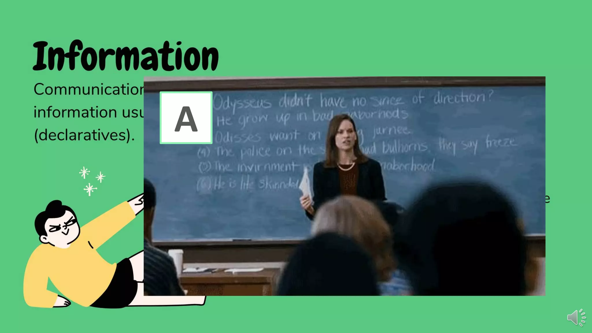 Information
Communication can be used in giving and getting information. Giving
information usually comes in the form of statements or facts
(declaratives).
BASIC FORMS
• I have three sisters.
• For every action, there is a reaction.
• Did you know that some earphones can be
used as microphones?
• Where is Mrs. Ching?
• Did it rain last night?
• Is it windy outside?
• Show me how to tie a knot.
• I don't know where to ﬁnd the city hall.
A
 