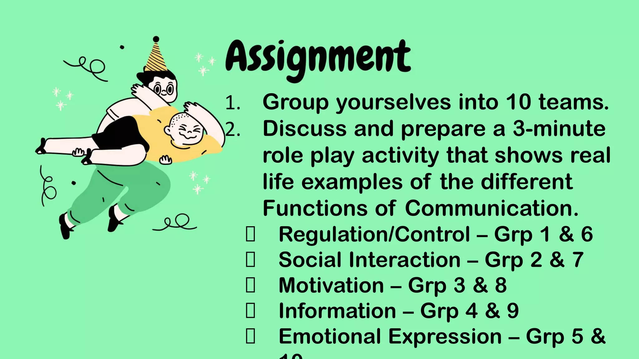 Assignment
Write a 250-word reﬂective essay regarding
the speech of Sever Suzuki during the UN
Conference. In your essay, the content
must also be able to discuss the following:
1. What functions of communication are being
addressed in the speech?
2. What are your takeaways from Sever Suzuki’s
speech during the United Nation’s Conference?
Your reﬂective essay will be graded according
1. Group yourselves into 10 teams.
2. Discuss and prepare a 3-minute
role play activity that shows real
life examples of the different
Functions of Communication.
Regulation/Control – Grp 1 & 6
Social Interaction – Grp 2 & 7
Motivation – Grp 3 & 8
Information – Grp 4 & 9
Emotional Expression – Grp 5 &
 