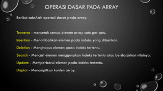 OPERASI DASAR PADA ARRAY
Berikut adaArrh operasi dasar pada array.
Traverse - mencetak semua elemen array satu per satu.
Insertion - Menambahkan elemen pada indeks yang diberikan.
Deletion - Menghapus elemen pada indeks tertentu.
Search - Mencari elemen menggunakan indeks tertentu atau berdasarkan nilainya.
Update - Memperbarui elemen pada indeks tertentu.
Displai - Menampilkan konten array.
 