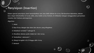 Penyisipan (Insertion)
Dalam operasi penyisipan, kami menambahkan satu atau lebih elemen ke array. Berdasarkan kebutuhan, elemen
baru dapat ditambahkan di awal, akhir, atau indeks array tertentu. Ini dilakukan dengan menggunakan pernyataan
masukan dari bahasa pemrograman.
Algoritma
1. Mulai
2. Buat Array dengan tipe data dan ukuran yang diinginkan.
3. Inisialisasi variabel 'i' sebagai 0.
4. Masukkan elemen pada indeks ke-i dari array.
5. Tambahkan i sebanyak 1.
6. Ulangi Arrngkah 4 & 5 hingga akhir Array
7. Berhenti
 