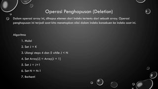 Operasi Penghapusan (Deletion)
Dalam operasi array ini, dihapus elemen dari indeks tertentu dari sebuah array. Operasi
penghapusan ini terjadi saat kita menetapkan nilai dalam indeks konsekuen ke indeks saat ini.
Algoritma
1. Mulai
2. Set J = K
3. Ulangi steps 4 dan 5 while J < N
4. Set Array[J] = Array[J + 1]
5. Set J = J+1
6. Set N = N-1
7. Berhenti
 