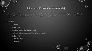 Operasi Pencarian (Search)
Mencari elemen dalam array menggunakan kunci; Elemen kunci secara berurutan membandingkan setiap nilai dalam
array untuk memeriksa apakah kunci tersebut ada dalam array atau tidak.
Algoritma
1. Mulai
2. Set J = 0
3. Ulangi steps 4 dan 5 while J < N
4. IF Array[J] sama dengan ITEM Maka ke Step 6
5. Set J = J +1
6. PRINT J, ITEM
7. Berhenti
 