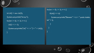 int LA[] = new int[5];
System.out.println("Array:");
for(int i = 0; i < 5; i++) {
LA[i] = i + 3;
System.out.println("LA[" + i + "] = " + LA[i]);
}
for(int i = 0; i < 5; i++) {
if(LA[i] == 6)
System.out.println("Element " + 6 + " pada indeks
ke" + i);
}
}
}
 