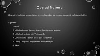 Operasi Traversal
Operasi ini melintasi semua elemen array. digunakan pernyataan loop untuk melakukan hal ini.
Algoritma
1 Mulai
2. Inisialisasi Array dengan ukuran dan tipe data tertentu.
3. Inisialisasi variabel lain 'i' dengan 0.
4. Cetak nilai ke-i dalam array dan tambahkan i.
5. Ulangi Langkah 4 hingga akhir array tercapai.
6. Akhir
 