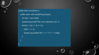 public class ArrayDemo {
public static void main(String []args) {
int LA[] = new int[5];
System.out.println("The array elements are: ");
for(int i = 0; i < 5; i++) {
LA[i] = i + 2;
System.out.println("LA[" + i + "] = " + LA[i]);
}
}
}
 