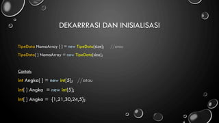 DEKARRRASI DAN INISIALISASI
TipeData NamaArray [ ] = new TipeData[size]; //atau
TipeData[ ] NamaArray = new TipeData[size];
Contoh:
int Angka[ ] = new int[5]; //atau
int[ ] Angka = new int[5];
Int[ ] Angka = {1,21,30,24,5};
 