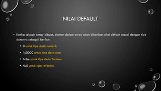 NILAI DEFAULT
• Ketika sebuah Array dibuat, elemen dalam array akan diberikan nilai default sesuai dengan tipe
datanya sebagai berikut:
• 0 untuk tipe data numerik
• u0000 untuk tipe data char
• False untuk tipe data Boolean
• Null untuk tipe referensi
 