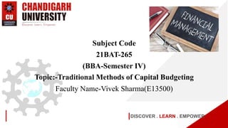 DISCOVER . LEARN . EMPOWER
Subject Code
21BAT-265
(BBA-Semester IV)
Topic:-Traditional Methods of Capital Budgeting
Faculty Name-Vivek Sharma(E13500)
 
