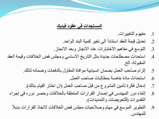 ‫فيديك‬ ‫عقود‬ ‫في‬ ‫المستجدات‬
.1
‫مفهوم‬
‫التغييرات‬
.
.2
‫الواحد‬ ‫البند‬ ‫كمية‬ ‫تغير‬ ‫الى‬ ً‫ا‬‫استناد‬ ‫العقد‬ ‫قيمة‬ ‫تعديل‬
.
.3
‫االنجاز‬ ‫وبعد‬ ‫االنجاز‬ ‫عند‬ ‫االختبارات‬ ‫مفاهيم‬ ‫في‬ ‫التوسع‬
.
.4
‫وقي‬ ‫الخالفات‬ ‫فض‬ ‫ومجلس‬ ‫االساسي‬ ‫التاريخ‬ ‫مثل‬ ‫جديدة‬ ‫مصطلحات‬ ‫استحداث‬
‫العقد‬ ‫مة‬
‫الخ‬ ،‫المقبولة‬
.
.5
‫لذلك‬ ‫وضمانه‬ ‫بالدفعات‬ ‫المقاول‬ ‫موافاة‬ ‫انسيابية‬ ‫بضمان‬ ‫العمل‬ ‫صاحب‬ ‫إلزام‬
.
.6
‫العمل‬ ‫صاحب‬ ‫بمطالبات‬ ‫خاصة‬ ‫مادة‬ ‫استحداث‬
.
.7
‫العمل‬ ‫صاحب‬ ‫قبل‬ ‫من‬ ‫المشروع‬ ‫تأمين‬ ‫فكرة‬ ‫إدخال‬
(
‫بذلك‬ ‫القيام‬ ‫اختار‬ ‫ان‬
.)
.8
‫إج‬ ‫في‬ ‫دوره‬ ‫وحصر‬ ‫بالخالفات‬ ‫المتعلقة‬ ‫القرارات‬ ‫إصدار‬ ‫في‬ ‫المهندس‬ ‫دور‬ ‫إلغاء‬
‫راء‬
‫التقديرات‬
(
‫والتمديدات‬ ‫للتعويضات‬
.)
.9
‫ب‬ ‫القرارات‬ ‫التخاذ‬ ‫الخالفات‬ ‫فض‬ ‫مجلس‬ ‫وصالحيات‬ ‫مهام‬ ‫في‬ ‫الموسع‬ ‫التطوير‬
ً‫ال‬‫دي‬
‫للمهندس‬
.
 