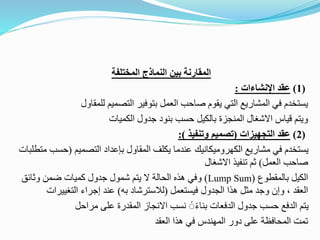 ‫المختلفة‬ ‫النماذج‬ ‫بين‬ ‫المقارنة‬
(
1
)
‫عقد‬
‫اإلنشاءات‬
:
‫العمل‬ ‫صاحب‬ ‫يقوم‬ ‫التي‬ ‫المشاريع‬ ‫في‬ ‫يستخدم‬
‫التصميم‬ ‫بتوفير‬
‫للمقاول‬
‫الكميات‬ ‫جدول‬ ‫بنود‬ ‫حسب‬ ‫بالكيل‬ ‫المنجزة‬ ‫االشغال‬ ‫قياس‬ ‫ويتم‬
(
2
)
‫عقد‬
‫التجهيزات‬
(
‫وتنفيذ‬ ‫تصميم‬
:)
‫التصميم‬ ‫بإعداد‬ ‫المقاول‬ ‫يكلف‬ ‫عندما‬ ‫الكهروميكانيك‬ ‫مشاريع‬ ‫في‬ ‫يستخدم‬
(
‫حس‬
‫متطلبات‬ ‫ب‬
‫العمل‬ ‫صاحب‬
)
‫االشغال‬ ‫تنفيذ‬ ‫ثم‬
‫بالمقطوع‬ ‫الكيل‬
(
Lump Sum
)
‫وفي‬
‫وثائق‬ ‫ضمن‬ ‫كميات‬ ‫جدول‬ ‫شمول‬ ‫يتم‬ ‫ال‬ ‫الحالة‬ ‫هذه‬
‫فيستعمل‬ ‫الجدول‬ ‫هذا‬ ‫مثل‬ ‫وجد‬ ‫وإن‬ ، ‫العقد‬
(
‫به‬ ‫لالسترشاد‬
)
‫التغييرات‬ ‫إجراء‬ ‫عند‬
‫مراحل‬ ‫على‬ ‫المقدرة‬ ‫االنجاز‬ ‫نسب‬ ًًً‫ء‬‫بنا‬ ‫الدفعات‬ ‫جدول‬ ‫حسب‬ ‫الدفع‬ ‫يتم‬
‫العقد‬ ‫هذا‬ ‫في‬ ‫المهندس‬ ‫دور‬ ‫على‬ ‫المحافظة‬ ‫تمت‬
 