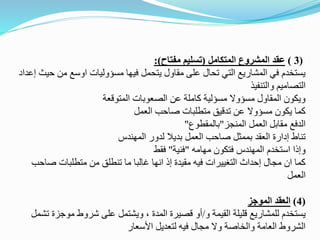 (
3
)
‫عقد‬
‫المتكامل‬ ‫المشروع‬
(
‫مفتاح‬ ‫تسليم‬
:)
‫من‬ ‫اوسع‬ ‫مسؤوليات‬ ‫فيها‬ ‫يتحمل‬ ‫مقاول‬ ‫على‬ ‫تحال‬ ‫التي‬ ‫المشاريع‬ ‫في‬ ‫يستخدم‬
‫إعداد‬ ‫حيث‬
‫والتنفيذ‬ ‫التصاميم‬
‫المتوقعة‬ ‫الصعوبات‬ ‫عن‬ ‫كاملة‬ ‫مسؤلية‬ ‫مسؤوال‬ ‫المقاول‬ ‫ويكون‬
‫العمل‬ ‫صاحب‬ ‫متطلبات‬ ‫تدقيق‬ ‫عن‬ ‫مسؤوال‬ ‫يكون‬ ‫كما‬
‫المنجز‬ ‫العمل‬ ‫مقابل‬ ‫الدفع‬
"
‫بالمقطوع‬
"
‫المهندس‬ ‫لدور‬ ‫بديال‬ ‫العمل‬ ‫صاحب‬ ‫بممثل‬ ‫العقد‬ ‫إدارة‬ ‫تناط‬
‫مهامه‬ ‫فتكون‬ ‫المهندس‬ ‫استخدم‬ ‫وإذا‬
"
‫فنية‬
"
‫فقط‬
‫ص‬ ‫متطلبات‬ ‫من‬ ‫تنطلق‬ ‫ما‬ ‫غالبا‬ ‫انها‬ ‫إذ‬ ‫مقيدة‬ ‫فيه‬ ‫التغييرات‬ ‫إحداث‬ ‫مجال‬ ‫ان‬ ‫كما‬
‫احب‬
‫العمل‬
(
4
)
‫الموجز‬ ‫العقد‬
‫و‬ ‫القيمة‬ ‫قليلة‬ ‫للمشاريع‬ ‫يستخدم‬
/
‫موجز‬ ‫شروط‬ ‫على‬ ‫ويشتمل‬ ، ‫المدة‬ ‫قصيرة‬ ‫أو‬
‫تشمل‬ ‫ة‬
‫األسعار‬ ‫لتعديل‬ ‫فيه‬ ‫مجال‬ ‫وال‬ ‫والخاصة‬ ‫العامة‬ ‫الشروط‬
 