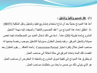 (
5
)
‫وتشغيل‬ ‫وتنفيذ‬ ‫تصميم‬ ‫عقد‬
:
‫استخدام‬ ‫شاع‬ ‫أن‬ ‫بعد‬ ً‫ا‬‫حديث‬ ‫النموذج‬ ‫هذا‬ ّ‫د‬‫أع‬
(
‫الم‬ ‫ونقل‬ ‫وتشغيل‬ ‫تنفيذ‬ ‫مشاريع‬
‫لكية‬
(
BOT
)
‫من‬ ‫النموذج‬ ‫هذا‬ ‫إعداد‬ ‫انطلق‬ ‫إذ‬،
"
‫والتنفيذ‬ ‫التصميم‬ ‫عقد‬
"
‫مهمة‬ ‫إليه‬ ‫وأضيفت‬
"
‫تش‬
‫غيل‬
‫طويلة‬ ‫لمدة‬ ‫المشروع‬
(
20
)
ً‫ا‬‫عام‬
.
‫تخص‬ ‫فيما‬ ‫المصطلحات‬ ‫من‬ ‫العديد‬ ‫إدخال‬ ‫ذلك‬ ‫استدعى‬
‫رخص‬ ‫بموجب‬ ‫التشغيل‬ ‫مسؤولية‬ ‫المقاول‬ ‫يتحمل‬ ‫وفيه‬ ، ‫المرفق‬ ‫وتشغيل‬ ‫صيانة‬
‫له‬ ‫يمنحها‬ ‫ة‬
‫خالل‬ ‫العمل‬ ‫صاحب‬
(
‫امتياز‬ ‫فترة‬
Concession Period
)
‫التعاقد‬ ‫لمدة‬
...
‫بعد‬ ‫المقاول‬ ‫يقوم‬
‫العمل‬ ‫صاحب‬ ‫الى‬ ‫شغالة‬ ‫حالة‬ ‫في‬ ‫المرفق‬ ‫بإعادة‬ ‫المدة‬ ‫تلك‬ ‫انقضاء‬
.
‫صا‬ ‫أن‬ ‫المفترض‬ ‫إذ‬ ‫وتشغيله‬ ‫المشروع‬ ‫تمويل‬ ‫كيفية‬ ‫إلى‬ ‫النموذج‬ ‫هذا‬ ‫يتطرق‬ ‫لم‬
‫العمل‬ ‫حب‬
‫العمل‬ ‫صاحب‬ ‫متطلبات‬ ‫من‬ ‫ه‬ّ‫د‬‫يع‬ ‫ما‬ ‫ضمن‬ ‫من‬ ‫ذلك‬ ‫يتولى‬ ‫الذي‬ ‫هو‬
.
 