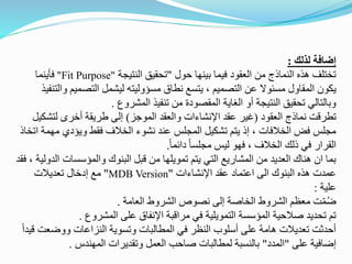 ‫لذلك‬ ‫إضافة‬
:
‫حول‬ ‫بينها‬ ‫فيما‬ ‫العقود‬ ‫من‬ ‫النماذج‬ ‫هذه‬ ‫تختلف‬
"
‫النتيجة‬ ‫تحقيق‬
Fit Purpose"
"
‫فأينما‬
‫التصمي‬ ‫ليشمل‬ ‫مسؤوليته‬ ‫نطاق‬ ‫يتسع‬ ، ‫التصميم‬ ‫عن‬ ‫مسئوال‬ ‫المقاول‬ ‫يكون‬
‫والتنفيذ‬ ‫م‬
‫المشروع‬ ‫تنفيذ‬ ‫من‬ ‫المقصودة‬ ‫الغاية‬ ‫أو‬ ‫النتيجة‬ ‫تحقيق‬ ‫وبالتالي‬
.
‫العقود‬ ‫نماذج‬ ‫تطرقت‬
(
‫الموجز‬ ‫والعقد‬ ‫اإلنشاءات‬ ‫عقد‬ ‫غير‬
)
‫لتش‬ ‫أخرى‬ ‫طريقة‬ ‫إلى‬
‫كيل‬
‫م‬ ‫ويؤدي‬ ‫فقط‬ ‫الخالف‬ ‫نشوء‬ ‫عند‬ ‫المجلس‬ ‫تشكيل‬ ‫يتم‬ ‫إذ‬ ، ‫الخالفات‬ ‫فض‬ ‫مجلس‬
‫اتخاذ‬ ‫همة‬
ً‫ا‬‫دائم‬ ً‫ا‬‫مجلس‬ ‫ليس‬ ‫فهو‬ ، ‫الخالف‬ ‫ذلك‬ ‫في‬ ‫القرار‬
.
‫والمؤسسات‬ ‫البنوك‬ ‫قبل‬ ‫من‬ ‫تمويلها‬ ‫يتم‬ ‫التي‬ ‫المشاريع‬ ‫من‬ ‫العديد‬ ‫هناك‬ ‫ان‬ ‫بما‬
‫فقد‬ ، ‫الدولية‬
‫اإلنشاءات‬ ‫عقد‬ ‫اعتماد‬ ‫الى‬ ‫البنوك‬ ‫هذه‬ ‫عمدت‬
"
MDB Version
"
‫تعديالت‬ ‫إدخال‬ ‫مع‬
‫علية‬
:
‫العامة‬ ‫الشروط‬ ‫نصوص‬ ‫إلى‬ ‫الخاصة‬ ‫الشروط‬ ‫معظم‬ ‫ت‬ّ‫م‬ُ‫ض‬
.
‫المشروع‬ ‫على‬ ‫اإلنفاق‬ ‫مراقبة‬ ‫في‬ ‫التمويلية‬ ‫المؤسسة‬ ‫صالحية‬ ‫تحديد‬ ‫تم‬
.
‫ووضع‬ ‫النزاعات‬ ‫وتسوية‬ ‫المطالبات‬ ‫في‬ ‫النظر‬ ‫أسلوب‬ ‫على‬ ‫هامة‬ ‫تعديالت‬ ‫أحدثت‬
ً‫ا‬‫قيد‬ ‫ت‬
‫على‬ ‫إضافية‬
"
‫المدد‬
"
‫المهندس‬ ‫وتقديرات‬ ‫العمل‬ ‫صاحب‬ ‫لمطالبات‬ ‫بالنسبة‬
.
 