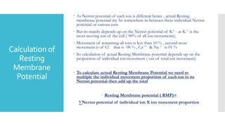 Calculation of
Resting
Membrane
Potential
 As Nernst potential of each ion is different hence , actual Resting
membrane potential my be somewhere in between these individual Nernst
potential or various ions
 But its mainly depends up on the Nernst potential of K+ , as K + is the
most moving ion of the cell ( 90% of all ion movements)
 Movement of remaining all ions is less than 10 % , second most
movement is of Cl - that is 08 % , Ca++ & Na + is 01 %
 So calculation of actual Resting Membrane potential depends up on the
proportion of individual ion movement ( out of total ion movement)
 To calculate actual Resting Membrane Potential we need to
multiple the individual movement proportion of each ion to its
Nernst potential then add up the total
 Resting Membrane potential ( RMP)=
∑Nernst potential of individual ion X ion movement proportion
 