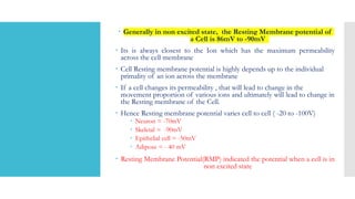  Generally in non excited state, the Resting Membrane potential of
a Cell is 86mV to -90mV
 Its is always closest to the Ion which has the maximum permeability
across the cell membrane
 Cell Resting membrane potential is highly depends up to the individual
primality of an ion across the membrane
 If a cell changes its permeability , that will lead to change in the
movement proportion of various ions and ultimately will lead to change in
the Resting membrane of the Cell.
 Hence Resting membrane potential varies cell to cell ( -20 to -100V)
 Neuron = -70mV
 Skeletal = -90mV
 Epithelial cell = -50mV
 Adipose = - 40 mV
 Resting Membrane Potential(RMP) indicated the potential when a cell is in
non excited state
 