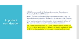 Important
consideration
 GHK does not include all the ion, it just consider the major one-
Potassium, Sodium and Chloride
 Rest of the ions has either very low concentration or has a very low
transmembrane permeability ; hence they are not used GHK equation
 Even calcium which is an important ion physiologically is left out of
this equation as it has a very low intra cellular concentration
 It is known that permeability of a cell is variable, and can change for
an ion , hence if permeability of an ion is increased , it should be used
in GHK for the calculation of membrane potential and vice versa
 
