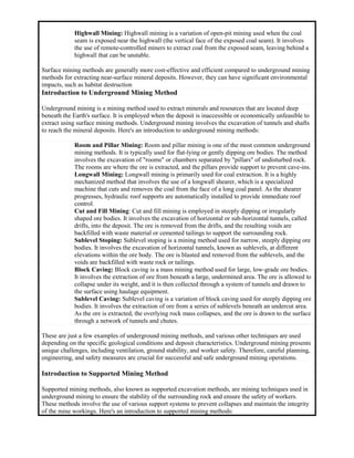 Highwall Mining: Highwall mining is a variation of open-pit mining used when the coal
seam is exposed near the highwall (the vertical face of the exposed coal seam). It involves
the use of remote-controlled miners to extract coal from the exposed seam, leaving behind a
highwall that can be unstable.
Surface mining methods are generally more cost-effective and efficient compared to underground mining
methods for extracting near-surface mineral deposits. However, they can have significant environmental
impacts, such as habitat destruction
Introduction to Underground Mining Method
Underground mining is a mining method used to extract minerals and resources that are located deep
beneath the Earth's surface. It is employed when the deposit is inaccessible or economically unfeasible to
extract using surface mining methods. Underground mining involves the excavation of tunnels and shafts
to reach the mineral deposits. Here's an introduction to underground mining methods:
Room and Pillar Mining: Room and pillar mining is one of the most common underground
mining methods. It is typically used for flat-lying or gently dipping ore bodies. The method
involves the excavation of "rooms" or chambers separated by "pillars" of undisturbed rock.
The rooms are where the ore is extracted, and the pillars provide support to prevent cave-ins.
Longwall Mining: Longwall mining is primarily used for coal extraction. It is a highly
mechanized method that involves the use of a longwall shearer, which is a specialized
machine that cuts and removes the coal from the face of a long coal panel. As the shearer
progresses, hydraulic roof supports are automatically installed to provide immediate roof
control.
Cut and Fill Mining: Cut and fill mining is employed in steeply dipping or irregularly
shaped ore bodies. It involves the excavation of horizontal or sub-horizontal tunnels, called
drifts, into the deposit. The ore is removed from the drifts, and the resulting voids are
backfilled with waste material or cemented tailings to support the surrounding rock.
Sublevel Stoping: Sublevel stoping is a mining method used for narrow, steeply dipping ore
bodies. It involves the excavation of horizontal tunnels, known as sublevels, at different
elevations within the ore body. The ore is blasted and removed from the sublevels, and the
voids are backfilled with waste rock or tailings.
Block Caving: Block caving is a mass mining method used for large, low-grade ore bodies.
It involves the extraction of ore from beneath a large, undermined area. The ore is allowed to
collapse under its weight, and it is then collected through a system of tunnels and drawn to
the surface using haulage equipment.
Sublevel Caving: Sublevel caving is a variation of block caving used for steeply dipping ore
bodies. It involves the extraction of ore from a series of sublevels beneath an undercut area.
As the ore is extracted, the overlying rock mass collapses, and the ore is drawn to the surface
through a network of tunnels and chutes.
These are just a few examples of underground mining methods, and various other techniques are used
depending on the specific geological conditions and deposit characteristics. Underground mining presents
unique challenges, including ventilation, ground stability, and worker safety. Therefore, careful planning,
engineering, and safety measures are crucial for successful and safe underground mining operations.
Introduction to Supported Mining Method
Supported mining methods, also known as supported excavation methods, are mining techniques used in
underground mining to ensure the stability of the surrounding rock and ensure the safety of workers.
These methods involve the use of various support systems to prevent collapses and maintain the integrity
of the mine workings. Here's an introduction to supported mining methods:
 