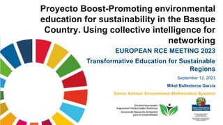 Proyecto Boost-Promoting environmental
education for sustainability in the Basque
Country. Using collective intelligence for
networking
EUROPEAN RCE MEETING 2023
Transformative Education for Sustainable
Regions
September 12, 2023
Mikel Ballesteros García
Senior Advisor Environment &Information Systems
 