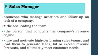 B. Sales Manager
• =someone who manage accounts and follow-up on
lack of a company.
• = the one leading the team.
• =the person that conducts the company's revenue
engine.
• =hire and motivate high-performing sales teams, and
lead them to generate leads, hit or exceed revenue
forecasts, and ultimately meet customer needs.
 