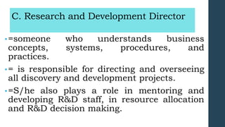 C. Research and Development Director
•=someone who understands business
concepts, systems, procedures, and
practices.
•= is responsible for directing and overseeing
all discovery and development projects.
•=S/he also plays a role in mentoring and
developing R&D staff, in resource allocation
and R&D decision making.
 