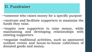 D. Fundraiser
• =someone who raises money for a specific purpose
• =motivate and facilitate supporters to maximize the
funds they raise.
• =inspire new supporters to raise money, while
maintaining and developing relationships with
existing supporters
• =organize traditional activities, such as sponsored
outdoor events and house-to-house collections of
donated goods and money.
 