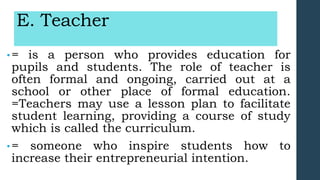 E. Teacher
•= is a person who provides education for
pupils and students. The role of teacher is
often formal and ongoing, carried out at a
school or other place of formal education.
=Teachers may use a lesson plan to facilitate
student learning, providing a course of study
which is called the curriculum.
•= someone who inspire students how to
increase their entrepreneurial intention.
 
