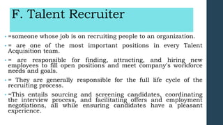 F. Talent Recruiter
• =someone whose job is on recruiting people to an organization.
• = are one of the most important positions in every Talent
Acquisition team.
• = are responsible for finding, attracting, and hiring new
employees to fill open positions and meet company's workforce
needs and goals.
• = They are generally responsible for the full life cycle of the
recruiting process.
• =This entails sourcing and screening candidates, coordinating
the interview process, and facilitating offers and employment
negotiations, all while ensuring candidates have a pleasant
experience.
 