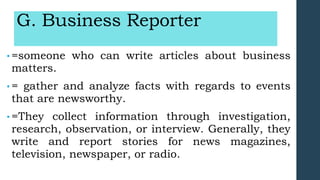 G. Business Reporter
• =someone who can write articles about business
matters.
• = gather and analyze facts with regards to events
that are newsworthy.
• =They collect information through investigation,
research, observation, or interview. Generally, they
write and report stories for news magazines,
television, newspaper, or radio.
 