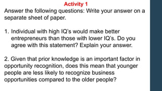 Activity 1
Answer the following questions: Write your answer on a
separate sheet of paper.
1. Individual with high IQ’s would make better
entrepreneurs than those with lower IQ’s. Do you
agree with this statement? Explain your answer.
2. Given that prior knowledge is an important factor in
opportunity recognition, does this mean that younger
people are less likely to recognize business
opportunities compared to the older people?
 