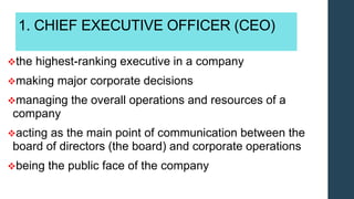 1. CHIEF EXECUTIVE OFFICER (CEO)
the highest-ranking executive in a company
making major corporate decisions
managing the overall operations and resources of a
company
acting as the main point of communication between the
board of directors (the board) and corporate operations
being the public face of the company
 