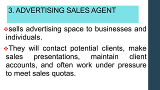 3. ADVERTISING SALES AGENT
sells advertising space to businesses and
individuals.
They will contact potential clients, make
sales presentations, maintain client
accounts, and often work under pressure
to meet sales quotas.
 