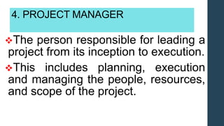 4. PROJECT MANAGER
The person responsible for leading a
project from its inception to execution.
This includes planning, execution
and managing the people, resources,
and scope of the project.
 