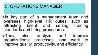 5. OPERATIONS MANAGER
is key part of a management team and
oversees high-level HR duties, such as
attracting talent and setting training
standards and hiring procedures.
They also analyze and improve
organizational processes, and work to
improve quality, productivity, and efficiency.
 