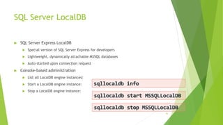 SQL Server LocalDB
 SQL Server Express LocalDB
 Special version of SQL Server Express for developers
 Lightweight, dynamically attachable MSSQL databases
 Auto-started upon connection request
 Console-based administration
 List all LocalDB engine instances:
 Start a LocalDB engine instance:
 Stop a LocalDB engine instance:
36
sqllocaldb info
sqllocaldb start MSSQLLocalDB
sqllocaldb stop MSSQLLocalDB
 