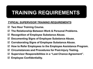 TRAINING REQUIREMENTS
 Two Hour Training Course.
 The Relationship Between Work & Personal Problems.
 Recognition of Employee Substance Abuse.
 Documenting Signs of Employee Substance Abuse.
 Corroborating Signs of Employee Substance Abuse.
 How to Refer Employees to the Employee Assistance Program.
 Circumstances and Procedures for Post-Injury Testing.
 Supervisor Responsibilities in a “Last Chance Agreement”.
 Employee Confidentiality.
TYPICAL SUPERVISOR TRAINING REQUIREMENTS:
 