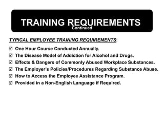 TRAINING REQUIREMENTS
 One Hour Course Conducted Annually.
 The Disease Model of Addiction for Alcohol and Drugs.
 Effects & Dangers of Commonly Abused Workplace Substances.
 The Employer’s Policies/Procedures Regarding Substance Abuse.
 How to Access the Employee Assistance Program.
 Provided in a Non-English Language if Required.
TYPICAL EMPLOYEE TRAINING REQUIREMENTS:
Continued
 
