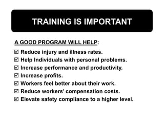 TRAINING IS IMPORTANT
 Reduce injury and illness rates.
 Help Individuals with personal problems.
 Increase performance and productivity.
 Increase profits.
 Workers feel better about their work.
 Reduce workers’ compensation costs.
 Elevate safety compliance to a higher level.
A GOOD PROGRAM WILL HELP:
 