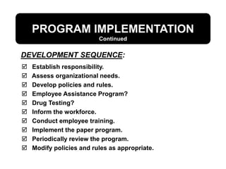 PROGRAM IMPLEMENTATION
 Establish responsibility.
 Assess organizational needs.
 Develop policies and rules.
 Employee Assistance Program?
 Drug Testing?
 Inform the workforce.
 Conduct employee training.
 Implement the paper program.
 Periodically review the program.
 Modify policies and rules as appropriate.
DEVELOPMENT SEQUENCE:
Continued
 